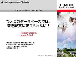 © Hitachi, Ltd. 2013. All rights reserved.
株式会社 日立製作所 情報・通信システム社
ITプラットフォーム事業本部 開発統括本部
ソフトウェア開発本部 DB設計部
主任技師 石川 太一
ひとつのデータベースでは、
夢を現実に変えられない！
5月29日(水) Session1 13:00～13:45
db tech showcase 2013 Osaka
 
