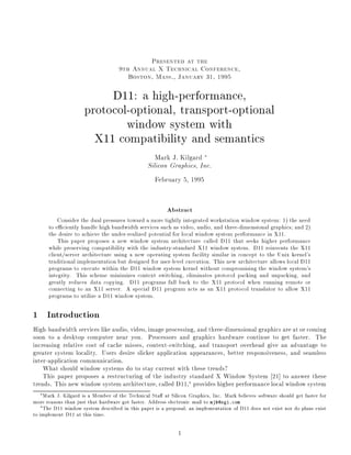 Presented at the
9th Annual X Technical Conference,
Boston, Mass., January 31, 1995
D11: a high-performance,
protocol-optional, transport-optional
window system with
X11 compatibility and semantics
Mark J. Kilgard
Silicon Graphics, Inc.
February 5, 1995
Abstract
Consider the dual pressures toward a more tightly integrated workstation window system: 1) the need
to e ciently handle high bandwidth services such as video, audio, and three-dimensional graphics; and 2)
the desire to achieve the under-realized potential for local window system performance in X11.
This paper proposes a new window system architecture called D11 that seeks higher performance
while preserving compatibility with the industry-standard X11 window system. D11 reinvents the X11
client/server architecture using a new operating system facility similar in concept to the Unix kernel's
traditional implementation but designed for user-level execution. This new architecture allows local D11
programs to execute within the D11 window system kernel without compromising the window system's
integrity. This scheme minimizes context switching, eliminates protocol packing and unpacking, and
greatly reduces data copying. D11 programs fall back to the X11 protocol when running remote or
connecting to an X11 server. A special D11 program acts as an X11 protocol translator to allow X11
programs to utilize a D11 window system.
1 Introduction
High-bandwidth services like audio, video, image processing, and three-dimensional graphics are at or coming
soon to a desktop computer near you. Processors and graphics hardware continue to get faster. The
increasing relative cost of cache misses, context-switching, and transport overhead give an advantage to
greater system locality. Users desire slicker application appearances, better responsiveness, and seamless
inter-application communication.
What should window systems do to stay current with these trends?
This paper proposes a restructuring of the industry standard X Window System 21] to answer these
trends. This new window system architecture, called D11, provides higher performance local window system
Mark J. Kilgard is a Member of the Technical Sta at Silicon Graphics, Inc. Mark believes software should get faster for
more reasons than just that hardware got faster. Address electronic mail to mjk@sgi.com
The D11 window system described in this paper is a proposal; an implementation of D11 does not exist nor do plans exist
to implement D11 at this time.
1
 
