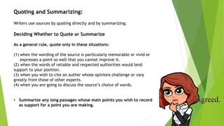 Quoting and Summarizing:
Writers use sources by quoting directly and by summarizing.
Deciding Whether to Quote or Summarize
As a general rule, quote only in these situations:
(1) when the wording of the source is particularly memorable or vivid or
expresses a point so well that you cannot improve it.
(2) when the words of reliable and respected authorities would lend
support to your position.
(3) when you wish to cite an author whose opinions challenge or vary
greatly from those of other experts.
(4) when you are going to discuss the source’s choice of words.
• Summarize any long passages whose main points you wish to record
as support for a point you are making.
 