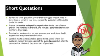 Short Quotations
 To indicate short quotations (fewer than four typed lines of prose or
three lines of verse) in your text, enclose the quotation within double
quotation marks.
 Provide the author and specific page citation (in the case of verse,
provide line numbers) in the text, and include a complete reference on
the Works Cited page.
 Punctuation marks such as periods, commas, and semicolons should
appear after the parenthetical citation.
 Question marks and exclamation points should appear within the
quotation marks if they are a part of the quoted passage but after the
parenthetical citation if they are a part of your text.
 