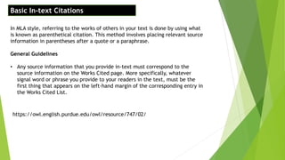 Basic In-text Citations
In MLA style, referring to the works of others in your text is done by using what
is known as parenthetical citation. This method involves placing relevant source
information in parentheses after a quote or a paraphrase.
General Guidelines
• Any source information that you provide in-text must correspond to the
source information on the Works Cited page. More specifically, whatever
signal word or phrase you provide to your readers in the text, must be the
first thing that appears on the left-hand margin of the corresponding entry in
the Works Cited List.
https://owl.english.purdue.edu/owl/resource/747/02/
 
