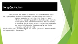 Long Quotations
For quotations that extend to more than four lines of verse or prose,
place quotations in a free-standing block of text and omit quotation marks:
Start the quotation on a new line, with the entire quote
indented one inch (10 spaces) from the left margin; maintain
double-spacing. Only indent the first line of the quotation by
an additional quarter inch if you are citing multiple paragraphs.
Your parenthetical citation should come after the closing
punctuation mark. (Smith 142)
When quoting verse, maintain original line breaks. (You should maintain double-
spacing throughout your essay.)
 