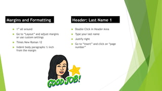  1” all around
 Go to “Layout” and adjust margins
or use custom settings
 Times New Roman 12
 Indent body paragraphs ½ inch
from the margin
 Double Click in Header Area
 Type your last name
 Justify right
 Go to “insert” and click on “page
number”
Margins and Formatting Header: Last Name 1
 