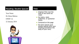 Your Name
Dr. Brian Malone
EWRT 1A
22 January 2018
 Original Title (not the
title of the novel we
read)
 No italics, bold,
underline, or quotation
marks
 Centered on the page
 No extra spaces (just
double spaced after your
heading and before the
body of your text)
Heading: Double Spaced Title
 