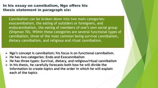 In his essay on cannibalism, Ngo offers his
thesis statement in paragraph six:
Cannibalism can be broken down into two main categories:
exocannibalism, the eating of outsiders or foreigners, and
endocannibalism, the eating of members of one’s own social group
(Shipman 70). Within these categories are several functional types of
cannibalism, three of the most common being survival cannibalism,
dietary cannibalism, and religious and ritual cannibalism.
 Ngo’s concept is cannibalism; his focus is on functional cannibalism.
 He has two categories: Endo and Exocannibalism
 He has three types: Survival, dietary, and religious/ritual cannibalism
 In his thesis, he carefully forecasts both how he will divide the
information to create topics and the order in which he will explain
each of the topics
 