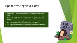Tips for writing your essay
 Begin with a long anecdote to draw the reader into your
essay.
 Write a thesis that includes all of the categories you will
discuss.
 Use examples and definitions to make your point.
 Use appositives to describe nouns and eliminate wordiness.
 