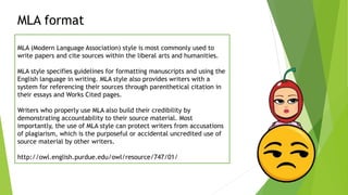 MLA format
MLA (Modern Language Association) style is most commonly used to
write papers and cite sources within the liberal arts and humanities.
MLA style specifies guidelines for formatting manuscripts and using the
English language in writing. MLA style also provides writers with a
system for referencing their sources through parenthetical citation in
their essays and Works Cited pages.
Writers who properly use MLA also build their credibility by
demonstrating accountability to their source material. Most
importantly, the use of MLA style can protect writers from accusations
of plagiarism, which is the purposeful or accidental uncredited use of
source material by other writers.
http://owl.english.purdue.edu/owl/resource/747/01/
 