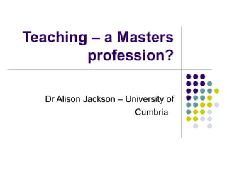Teaching – a Masters profession? Dr Alison Jackson – University of Cumbria  