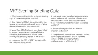 NYT Evening Briefing Quiz
1. What happened yesterday in the continuing
saga of the Korean peace process?
2. Gina Haspel will likely be confirmed by the
Senate as the director of which agency? Why
were some senators opposed to her?
3. More than 50 Palestinians have been killed
in protests against which country? On the
same day, the US Embassy to that same
country was officially moved to what city?
4. Last week, the CEO of AT&T apologized for
the company doing what?
5. Last week, Israel launched a counterattack
after a rocket attack by military forces from
which country? From which country were
those rockets launched into Israeli-controlled
territory?
6. Which country released 3 American
prisoners last week?
7. The president tweeted that he wants to find
a way to prevent the loss of jobs from the
collapse of ZTE, a company that is
headquartered in which country?
 
