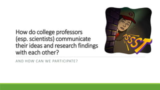 How do college professors
(esp. scientists) communicate
their ideas and research findings
with each other?
AND HOW CAN WE PARTICIPATE?
 