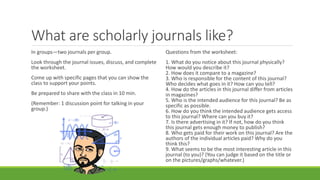 What are scholarly journals like?
In groups—two journals per group.
Look through the journal issues, discuss, and complete
the worksheet.
Come up with specific pages that you can show the
class to support your points.
Be prepared to share with the class in 10 min.
(Remember: 1 discussion point for talking in your
group.)
Questions from the worksheet:
1. What do you notice about this journal physically?
How would you describe it?
2. How does it compare to a magazine?
3. Who is responsible for the content of this journal?
Who decides what goes in it? How can you tell?
4. How do the articles in this journal differ from articles
in magazines?
5. Who is the intended audience for this journal? Be as
specific as possible.
6. How do you think the intended audience gets access
to this journal? Where can you buy it?
7. Is there advertising in it? If not, how do you think
this journal gets enough money to publish?
8. Who gets paid for their work on this journal? Are the
authors of the individual articles paid? Why do you
think this?
9. What seems to be the most interesting article in this
journal (to you)? (You can judge it based on the title or
on the pictures/graphs/whatever.)
 