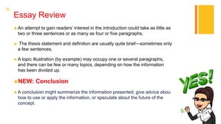 +
Essay Review
 An attempt to gain readers’ interest in the introduction could take as little as
two or three sentences or as many as four or five paragraphs.
 The thesis statement and definition are usually quite brief—sometimes only
a few sentences.
 A topic illustration (by example) may occupy one or several paragraphs,
and there can be few or many topics, depending on how the information
has been divided up.
NEW: Conclusion
 A conclusion might summarize the information presented, give advice about
how to use or apply the information, or speculate about the future of the
concept.
 