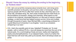 + Should I frame the essay by relating the ending to the beginning,
as Toufexis does?
 O.K., let’s cut out all this nonsense about romantic love. Let’s bring some
scientific precision to the party. Let’s put love under a microscope. When
rigorous people with Ph.D.s after their names do that, what they see is not
some silly, senseless thing. No, their probe reveals that love rests firmly on
the foundations of evolution, biology and chemistry. What seems on the
surface to be irrational, intoxicated behavior is in fact part of nature’s master
strategy—a vital force that has helped humans survive, thrive and multiply
through thousands of years. Says Michael Mills, a psychology professor at
Loyola Marymount University in Los Angeles: “Love is our ancestors
whispering in our ears.”
 O.K., that’s the scientific point of view. Satisfied? Probably not. To most
people—with or without Ph.D.s—love will always be more than the sum of its
natural parts. It’s a commingling of body and soul, reality and imagination,
poetry and phenylethylamine. In our deepest hearts, most of us harbor the
hope that love will never fully yield up its secrets, that it will always elude our
grasp.
 
