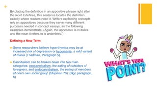 +
By placing the definition in an appositive phrase right after
the word it defines, this sentence locates the definition
exactly where readers need it. Writers explaining concepts
rely on appositives because they serve many different
purposes needed in concept essays, as the following
examples demonstrate. (Again, the appositive is in italics
and the noun it refers to is underlined.)
Defining a New Term
 Some researchers believe hyperthymics may be at
increased risk of depression or hypomania, a mild variant
of mania (Friedman, Paragraph 5).
 Cannibalism can be broken down into two main
categories: exocannibalism, the eating of outsiders of
foreigners, and endocannibalism, the eating of members
of one’s own social group (Shipman 70). (Ngo paragraph,
6)
 