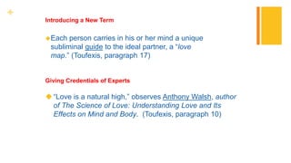 +
Each person carries in his or her mind a unique
subliminal guide to the ideal partner, a “love
map.” (Toufexis, paragraph 17)
Introducing a New Term
“Love is a natural high,” observes Anthony Walsh, author
of The Science of Love: Understanding Love and Its
Effects on Mind and Body. (Toufexis, paragraph 10)
Giving Credentials of Experts
 