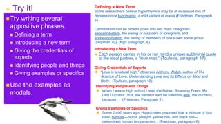 + Try it!
Try writing several
appositive phrases.
 Defining a term
 Introducing a new term
 Giving the credentials of
experts
 Identifying people and things
 Giving examples or specifics
Use the examples as
models.
Defining a New Term
Some researchers believe hyperthymics may be at increased risk of
depression or hypomania, a mild variant of mania (Friedman, Paragraph
5).
Cannibalism can be broken down into two main categories:
exocannibalism, the eating of outsiders of foreigners, and
endocannibalism, the eating of members of one’s own social group
(Shipman 70). (Ngo paragraph, 6)
 Each person carries in his or her mind a unique subliminal guide
to the ideal partner, a “love map.” (Toufexis, paragraph 17)
Introducing a New Term
 “Love is a natural high,” observes Anthony Walsh, author of The
Science of Love: Understanding Love and Its Effects on Mind and
Body. (Toufexis, paragraph 10)
Giving Credentials of Experts
Identifying People and Things
 When I was in high school I read the Robert Browning Poem ‘My
Last Duchess.’ In it, the narrator said he killed his wife, the duchess,
because . . .(Friedman, Paragraph 2).
Giving Examples or Specifics
 Some 2,400 years ago, Hippocrates proposed that a mixture of four
basic humors—blood, phlegm, yellow bile, and black bile—
determined human temperament…(Friedman, paragraph 6)
 