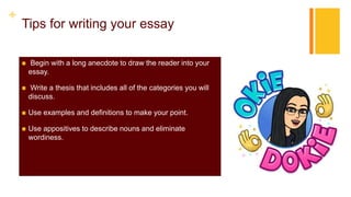 +
Tips for writing your essay
 Begin with a long anecdote to draw the reader into your
essay.
 Write a thesis that includes all of the categories you will
discuss.
 Use examples and definitions to make your point.
 Use appositives to describe nouns and eliminate
wordiness.
 