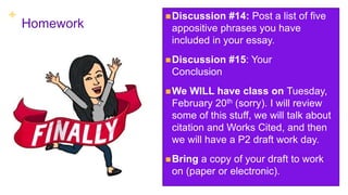 +
Homework
Discussion #14: Post a list of five
appositive phrases you have
included in your essay.
Discussion #15: Your
Conclusion
We WILL have class on Tuesday,
February 20th (sorry). I will review
some of this stuff, we will talk about
citation and Works Cited, and then
we will have a P2 draft work day.
Bring a copy of your draft to work
on (paper or electronic).
 