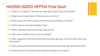 +
HAGRID-SIZED HPPOA Final Quiz!
 1. What is a “Firebolt”? Who (do we later learn) gave Harry his Firebolt?
 2. What animal does Harry’s Patronus turn out to be?
 3. What “joke” did Harry’s dad and his friends (try to) play on Snape?
 4. Which House wins the Quidditch Cup?
 5. What class does Hermione finally drop out of?
 6. Who does Scabbers turn out to be (really)?
 7. Who suggests to Hermione and Harry that they go back in time to save Sirius and
Buckbeak?
 8. Who summoned the strong Patronus that saved Harry from the dementor’s kiss?
 9. What is Sirius’s final gift to Harry (before he goes on the lam)?
 