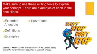 +Make sure to use these writing tools to explain
your concept. There are examples of each in the
next slides.
Extended
Anecdote
Definitions
Examples
 Illustrations
See the St. Martin’s Guide, “Basic Features” in the Concept Essay
chapter for more information about how to use each strategy.
 