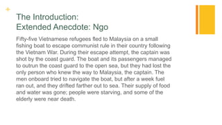 +
The Introduction:
Extended Anecdote: Ngo
Fifty-five Vietnamese refugees fled to Malaysia on a small
fishing boat to escape communist rule in their country following
the Vietnam War. During their escape attempt, the captain was
shot by the coast guard. The boat and its passengers managed
to outrun the coast guard to the open sea, but they had lost the
only person who knew the way to Malaysia, the captain. The
men onboard tried to navigate the boat, but after a week fuel
ran out, and they drifted farther out to sea. Their supply of food
and water was gone; people were starving, and some of the
elderly were near death.
 