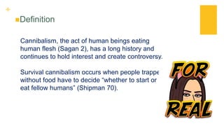 +
Definition
Cannibalism, the act of human beings eating
human flesh (Sagan 2), has a long history and
continues to hold interest and create controversy.
Survival cannibalism occurs when people trapped
without food have to decide “whether to start or
eat fellow humans” (Shipman 70).
 