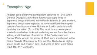 +
Examples: Ngo
Another case of survival cannibalism occurred in 1945, when
General Douglas MacArthur’s forces cut supply lines to
Japanese troops stationed in the Pacific Islands. In one incident,
Japanese troops were reported to have sacrificed the Arapesh
people of northeastern New Guinea for food in order to avoid
death by starvation (Tuzin 63). The most famous example of
survival cannibalism in American history comes from the diaries,
letters, and interviews of survivors of the California-bound
Donner Party, who in the winter of 1846 were snowbound in the
Sierra Nevada Mountains for five months. Thirty-five of eighty-
seven adults and children died, and some of them were eaten
(Hart 116–117; Johnson).
 