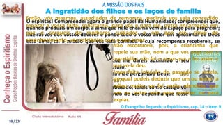 Se por culpa vossa ele se conservou atrasado, tereis como castigo vê-
lo entre os Espíritos sofredores, quando de vós dependia que fosse
ditoso.
Os vossos cuidados e a educação que lhe dareis auxiliarão o seu
aperfeiçoamento e o seu bem-estar futuro.
Lembrai-vos de que a cada pai e a cada mãe perguntará Deus: “ Que
fizestes do filho confiado à vossa guarda? ”
Ó espíritas! Compreendei agora o grande papel da Humanidade; compreendei que,
quando produzis um corpo, a alma que nele encarna vem do Espaço para progredir;
inteirai-vos dos vossos deveres e ponde todo o vosso amor em aproximar de Deus
essa alma; tal a missão que vos está confiada e cuja recompensa recebereis, se
fielmente a cumprirdes.
A ingratidão dos filhos e os laços de família
A MISSÃODOS PAIS
O Evangelho Segundo o Espiritismo, cap. 14 – item 9
Então, vós mesmos, assediados de remorsos, pedireis vos seja concedido
reparar a vossa falta; solicitareis, para vós e para ele, outra encarnação em
que o cerqueis de melhores cuidados e em que ele, cheio de
reconhecimento, vos retribuirá com o seu amor.
Imperfeita intuição do passado se revela,
do qual podeis deduzir que um ou outro já
odiou muito, ou foi muito ofendido; que
um ou outro veio para perdoar ou para
expiar.
Não escorraceis, pois, a criancinha que
repele sua mãe, nem a que vos paga com a
ingratidão; não foi o acaso que a fez assim e
que vo-la deu.
10/ 23
 