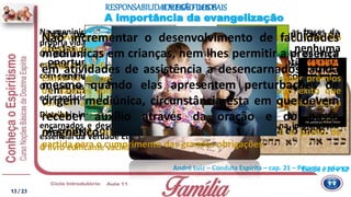 Não permitir que as crianças participem de reuniões ou
festas que conspurquem os sentimentos, e, em nenhuma
oportunidade, oferecer-lhes presentes suscetíveis de
incentivar lhes qualquer atitude agressiva ou belicosa, tanto
em brinquedos quanto em publicações.
A criança sofre de maneira profunda a influência do meio.
André Luiz – Conduta Espírita – cap. 21 – Perante a criança
A MISSÃODOS PAIS
A importância da evangelização
Na meninice corpórea, o Espírito encontra ensejo de renovar as bases da
própria vida.
Os pais espíritas podem e devem matricular os filhos nas escolas de moral
espírita cristã, para que os companheiros recém-encarnados possam iniciar
com segurança a nova experiência terrena.
Os pais respondem espiritualmente como cicerones dos que ressurgem no
educandário da carne.
Distribuir incessantemente as obras infantis da literatura espírita, de autores
encarnados e desencarnados, colaborando de modo efetivo na implantação
essencial da Verdade Eterna.
O livro edificante vacina a mente infantil contra o mal.
Observar quando se deve ou não conduzir as crianças a reuniões
doutrinárias.
A ordem significa artigo de lei para toda idade.
Eximir-se de prometer, às crianças que estudam, quaisquer prêmios
ou dádivas como recompensa ou (falso) estímulo pelo êxito que
venham a atingir no aproveitamento escolar, para não viciar lhes a
mente.
A noção de responsabilidade nos deveres mínimos é o ponto de
partida para o cumprimento das grandes obrigações.
Não incrementar o desenvolvimento de faculdades
mediúnicas em crianças, nem lhes permitir a presença
em atividades de assistência a desencarnados, ainda
mesmo quando elas apresentem perturbações de
origem mediúnica, circunstância esta em que devem
receber auxílio através da oração e do passe
magnético.
RESPONSABILIDADEDOS FILHOS
Êxodo c 20 v 12
13/ 23
 