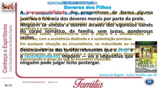 RESPONSABILIDADEDOS FILHOS
Joanna de Ângelis – S.O.S. Família, cap. 23
Deveres dos Filhos
A irresponsabilidade dos progenitores de forma alguma
justifica a falência dos deveres morais por parte da prole.
Ninguém se vincula a outrem através dos vigorosos liames
do corpo somático, da família, sem justas, ponderosas
razões.
Ama e respeita em teus genitores a humana manifestação da
paternidade divina.
Quando fortes, sê-lhes a companhia e a jovialidade: quando fracos, a
proteção e o socorro.
Enquanto sadios, presenteia-os com a alegria e a consideração; se
enfermos, com a assistência dedicada e a sustentação preciosa.
Em qualquer situação ou circunstância, na maturidade ou na velhice,
afeiçoa-te àqueles que te ofertaram o corpo de que te serves para os
cometimentos da evolução, como o mínimo que podes dispensar-lhes,
expressando o dever de que te encontras investido.
PROBLEMAS DO LAR
Desincumbir-se das tarefas relevantes que o amor e
o reconhecimento impõem — eis o impositivo que
ninguém pode julgar lícito postergar.
18/ 23
 