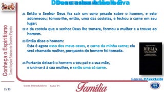 21 Então o Senhor Deus fez cair um sono pesado sobre o homem, e este
adormeceu; tomou-lhe, então, uma das costelas, e fechou a carne em seu
lugar;
24 Portanto deixará o homem a seu pai e a sua mãe,
e unir-se-á à sua mulher, e serão uma só carne.
2 / 23
Genesis, c 2 vv 21 a 24
Deus criou a mulherDeus casou Adão e Eva
23 Então disse o homem:
Esta é agora osso dos meus ossos, e carne da minha carne; ela
será chamada mulher, porquanto do homem foi tomada.
O Consolador
A ESCOLADA ALMA
22 e da costela que o senhor Deus lhe tomara, formou a mulher e a trouxe ao
homem.
 