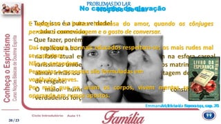 Emmanuel, Livro da Esperança, cap. 75
– Tudo isso é a pura verdade!
- aduzi comovido.
– Que fazer, porém, meu amigo?
- replicou a bondosa senhora
- na fase atual evolutiva do planeta, existem na esfera carnal
raríssimas uniões de almas gêmeas, reduzidos matrimônios de
almas irmãs ou afins, e esmagadora porcentagem de ligações
de resgate.
- O maior número de casais humanos é constituído de
verdadeiros forçados, sob algemas.
E apaga-se a beleza luminosa do amor, quando os cônjuges
perdem a camaradagem e o gosto de conversar.
Daí em diante, os mais educados respeitam-se; os mais rudes mal
se suportam.
Não se entendem.
Perguntas e respostas são formuladas em
vocábulos breves.
Por mais que se unam os corpos, vivem mentes separados,
operando em rumos opostos.
PROBLEMAS DO LAR
André Luiz - Nosso Lar, cap. 20
Noções de LarNo caminho da elevação
20/ 23
 