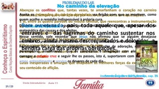 Abençoa os conflitos que, tantas vezes, te amarfanham o coração no carreiro
doméstico, sempre que o lar apareça por ninho de problema se inquietações.
É aí, entre as quatro paredes do reduto familiar, que reencontras a instrumentação
do sofrimento reparador.
Amigos transfigurados em desafios à paciência.
Pais incompreensíveis a te requisitarem entendimento.
Filhos convertidos em ásperos inquisidores da alma.
Parentes que se revelam por adversários ferrenhos sob o disfarce da
consanguinidade.
Lutas inesperadas e amargas que dilapidam as melhores forças da existência pelo
seu conteúdo de aflição.
Aceita as intimações do calvário doméstico, na feição com que se mostrem, como
quem acolhe o remédio indispensável à própria cura.
Desertar será retardar a equação que a contabilidade da vida exigirá sempre, na
matemática das causas e dos efeitos.
Nesse sentido, vale recordar que Jesus não afirmou que se alguém desejasse
encontra-lo, necessitaria proclamar lhe as virtudes, entretecer lhe lauréis,
homenagear lhe o nome ou consagrar se às atitudes de adoração, mas, sim, foi
peremptório, asseverando que os candidatos à integração com ele precisariam
carregar a própria cruz e seguir lhe os passos, isto é, suportarem com serenidade e
amor, entendimento e serviço os deveres de cada dia.
No caminho da elevação
Emmanuel, Livro da Esperança, cap. 75
Bem aventurado, pois, todo aquele que, apesar dos
entraves e das lágrimas do caminho sustentar nos
ombros, ainda mesmo desconjuntados e doloridos, a
bendita carga das próprias obrigações.
Joanna de Ângelis – S.O.S. Família, cap. 11
PROBLEMAS DO LAR
21/ 23
 
