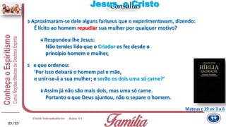 Consultas
Mateus c 19 vv 3 a 6
3 Aproximaram-se dele alguns fariseus que o experimentavam, dizendo:
É lícito ao homem repudiar sua mulher por qualquer motivo?
4 Respondeu-lhe Jesus:
Não tendes lido que o Criador os fez desde o
princípio homem e mulher,
5 e que ordenou:
‘Por isso deixará o homem pai e mãe,
e unir-se-á a sua mulher; e serão os dois uma só carne?’
6 Assim já não são mais dois, mas uma só carne.
Portanto o que Deus ajuntou, não o separe o homem.
Jesus, o Cristo
23/ 23
 