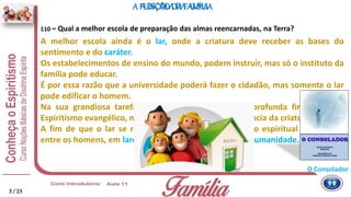 A melhor escola ainda é o lar, onde a criatura deve receber as bases do
sentimento e do caráter.
Os estabelecimentos de ensino do mundo, podem instruir, mas só o instituto da
família pode educar.
É por essa razão que a universidade poderá fazer o cidadão, mas somente o lar
pode edificar o homem.
Na sua grandiosa tarefa de cristianização, essa é a profunda finalidade do
Espiritismo evangélico, no sentido de iluminar a consciência da criatura.
A fim de que o lar se refaça e novo ciclo de progresso espiritual se traduza,
entre os homens, em lares cristãos, para a nova era da Humanidade.
110 – Qual a melhor escola de preparação das almas reencarnadas, na Terra?
A ESCOLADA ALMA
O Consolador
A FUNÇÃODA FAMÍLIA
3 / 23
 