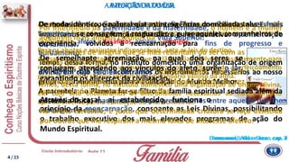 A IMPORTÂNCIADO LARA FUNÇÃODA FAMÍLIA
Emmanuel, Vida e Sexo - cap. 2
De todas as associações existentes na Terra, nenhuma talvez mais
importante em sua função educadora e regenerativa: a constituição
da família.
Por intermédio da paternidade e da maternidade, o homem e a mulher
adquirem mais amplos créditos da Vida Superior.
Arraigada nas vidas passadas de todos aqueles que a compõem, a família
terrestre é formada, assim, de agentes diversos, porquanto nela se reencontram,
comumente, afetos e desafetos, amigos e inimigos.
Para os ajustes e reajustes indispensáveis, ante as leis do destino.
Apesar disso, importa reconhecer que o clã familiar evolve incessantemente para
mais amplos conceitos de vivência coletiva, sob os ditames do aperfeiçoamento
geral, conquanto se erija sempre em educandário valioso da alma.
Temos, dessa forma, no instituto doméstico uma organização de origem divina,
em cujo seio encontramos os instrumentos necessários ao nosso próprio
aprimoramento para a edificação do Mundo Melhor.
De modo idêntico, é natural que as inteligências domiciliadas nas Esferas
Superiores se consagrem a resguardar e guiar aqueles companheiros de
experiência, volvidos à reencarnação para fins de progresso e
burilamento.
Temos, dessa forma, no instituto doméstico uma organização de origem
divina, em cujo seio encontramos os instrumentos necessários ao nosso
próprio aprimoramento para a edificação do Mundo Melhor.
A parentela no Planeta faz-se filtro da família espiritual sediada além da
existência física, mantendo os laços preexistentes entre aqueles que lhe
comungam o clima.
Emmanuel, Vida e Sexo, cap. 4
De semelhante agremiação, na qual dois seres se
conjugam, atendendo aos vínculos do afeto, surge o lar,
garantindo os alicerces da civilização.
Através do casal, aí estabelecido, funciona o
princípio da reencarnação, consoante as Leis Divinas, possibilitando
o trabalho executivo dos mais elevados programas de ação do
Mundo Espiritual.
Daí, as fontes de alegria que se lhes rebentam do ser com as
tarefas da procriação.
Os filhos são liames de amor conscientizado que lhes
granjeiam proteção mais extensa do Mundo Maior, de vez
que todos nós integramos grupos afins.
Na arena terrestre, é justo que determinada criatura se faça assistida
por outras que lhe respiram a mesma faixa de interesse afetivo.
4 / 23
 