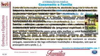 quanto parecem, podendo defender-se e realizar-se, sem a necessidade da
estrutura familiar, o que libera os pais negligentes de manterem os vínculos
conjugais, separando-se tão logo enfrentam insatisfações e desajustes, sem que se
preocupem com a prole. [...].
Diante das contestações que se avolumam, na atualidade, pregando a reforma dos
hábitos e costumes, surgem os demolidores de Instituições, assinalando necessidade
de uma nova ordem que parece assentar as bases na anarquia.
A onda cresce e o tresvario domina avassalador, ameaçando os mais
nobres patrimônios da cultura, da ética e da civilização, [...].
Entre as instituições que, para eles, se apresentam ultrapassadas,
destacam o matrimônio e a família [...].
A única falência, no momento, é a do homem, que perturba, e, insubmisso, deseja
subverter a ordem estabelecida, em vãs tentativas de mudar a linha do equilíbrio,
dando margem às alienações em que mergulha.
Certamente, muitos fatores sociológicos, psicológicos, religiosos e econômicos
contribuíram para este fenômeno.
Não obstante, são injustificáveis os comportamentos que investem contra as
instituições objetivando demoli-las, ao invés de auxiliar de forma edificante em favor
da renovação do que pode ser recuperado, bem como da transformação daquilo que
se encontre ultrapassado.
O processo da evolução é inevitável.
Todavia, a agressão, pela violência, contra as conquistas que devem ser alteradas,
gera danos mais graves do que aqueles que buscam corrigir.
Casamento e Família
Enquanto houver o sentimento de amor no coração do homem (o
casamento sempre existirá, por ser manifestação de Deus) o
matrimônio permanecerá, e a família continuará sendo a célula
fundamental da sociedade.
Envidar esforços para a preservação dos valores morais,
estabelecidos pela necessidade do progresso espiritual, é de todos
que, unidos, contribuirão para uma vida melhor e uma humanidade
mais feliz, na qual o bem será resposta primeira de todas as
aspirações.
Emmanuel – Família – cap. 7
A FORMAÇÃODA FAMÍLIA
Afirmam que a criança e o jovem não são tão dependentes
Benedita Fernandes – S.O.S. Família, cap. 3
8 / 23
 