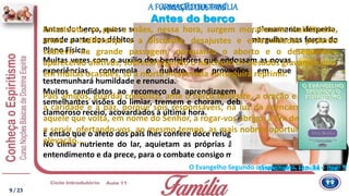 Antes do berço, quase sempre, conhece a alma humana, plenamente desperta,
grande parte dos débitos que lhe induzem o coração a remergulhar nas forças do
Plano Físico.
É então que o afeto dos pais lhes confere doce refúgio.
No clima nutriente do lar, aquietam as próprias ânsias, refazendo-se à luz do
entendimento e da prece, para o combate consigo mesmo na estrada redentora.
Antes do berço
Emmanuel – Família – cap. 7
A MISSÃODOS PAISA FORMAÇÃODA FAMÍLIA
Muitas vezes com o auxílio dos benfeitores que endossam as novas
experiências, contempla o quadro de provações em que
testemunhará humildade e renuncia.
Muitos candidatos ao recomeço da aprendizagem na Terra, em
semelhantes visões do limiar, tremem e choram, debatendo-se em
clamoroso receio, acovardados à última hora.
Entretanto, se pais e mães, nessa hora, surgem moralmente inabilitados,
entre a indiferença e a discórdia, desajustes e enfermidades poderão
sobrevir na grande passagem, porquanto o aborto e o desequilíbrio
aparecerão aflitivos, sobrecarregando o nascituro de pesados gravames que,
em muitas ocasiões, só a morte inesperada conseguirá reprimir.
Pais amigos, guardai convosco, ante o berço terrestre, a oração e o carinho,
a caridade e a paz, porque sois responsáveis, na luz da reencarnação, por
aquele que volta, em nome do Senhor, a rogar-vos abrigo, a fim de burilar-se
e servir, ofertando-vos, ao mesmo tempo, as mais nobres oportunidades de
elevação....
9 / 23
O Evangelho Segundo o Espiritismo, cap. 14 – item 9
 