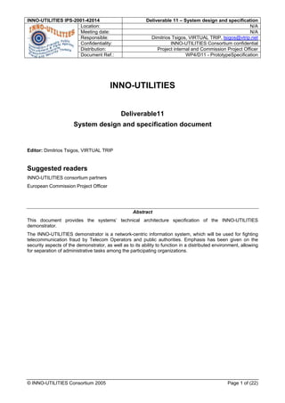 INNO-UTILITIES IPS-2001-42014                             Deliverable 11 – System design and specification
                      Location:                                                                           N/A
                      Meeting date:                                                                       N/A
                      Responsible:                          Dimitrios Tsigos, VIRTUAL TRIP, tsigos@vtrip.net
                      Confidentiality:                               INNO-UTILITIES Consortium confidential
                      Distribution:                            Project internal and Commission Project Officer
                      Document Ref.:                                         WP4/D11 - PrototypeSpecification




                                        INNO-UTILITIES


                                              Deliverable11
                      System design and specification document


Editor: Dimitrios Tsigos, VIRTUAL TRIP


Suggested readers
INNO-UTILITIES consortium partners
European Commission Project Officer




                                                    Abstract
This document provides the systems’ technical architecture specification of the INNO-UTILITIES
demonstrator.
The INNO-UTILITIES demonstrator is a network-centric information system, which will be used for fighting
telecommunication fraud by Telecom Operators and public authorities. Emphasis has been given on the
security aspects of the demonstrator, as well as to its ability to function in a distributed environment, allowing
for separation of administrative tasks among the participating organizations.




© INNO-UTILITIES Consortium 2005                                                                  Page 1 of (22)
 