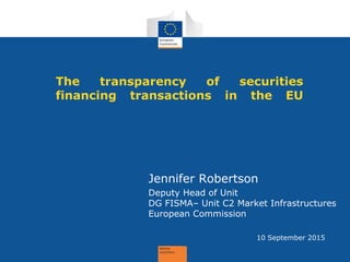 Jennifer Robertson
Deputy Head of Unit
DG FISMA– Unit C2 Market Infrastructures
European Commission
The transparency of securities
financing transactions in the EU
10 September 2015
 