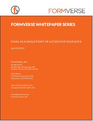 FORMVERSE WHITEPAPER SERIES
EMAIL AS A SINGLE POINT OF ACCESS FOR YOUR DATA
April 09, 2015
FormVerse, Inc.
Headquarters
80 Aberdeen Street, Suite 100
Ottawa, Ontario K1S 5R5 Canada
USA Offices
275 Rose Avenue, Suite 216
Pleasanton, CA 94566 USA
USA: (925) 264-0045 x201
Canada: (613) 656-4207 x201
askus@formverse.com
www.formverse.com
 