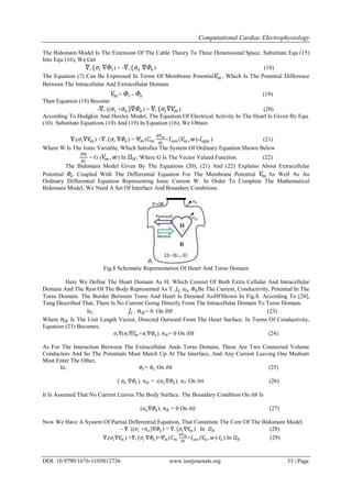 Computational Cardiac Electrophysiology
DOI: 10.9790/1676-1103012736 www.iosrjournals.org 33 | Page
The Bidomain Model Is The Extension Of The Cable Theory To Three Dimensional Space. Substitute Equ (15)
Into Equ (16), We Get
∇. (𝜎𝑖 ∇𝛷𝑖) = -∇. (𝜎𝑒 ∇𝛷𝑒) (18)
The Equation (7) Can Be Expressed In Terms Of Membrane Potential 𝑉𝑚 , Which Is The Potential Difference
Between The Intracellular And Extracellular Domain.
𝑉𝑚 = 𝛷𝑖 - 𝛷𝑒 (19)
Then Equation (18) Become
-∇. (( 𝜎𝑖 + 𝜎𝑒)∇𝛷𝑒) = ∇. (𝜎𝑖∇𝑉𝑚 ) (20)
According To Hodgkin And Huxley Model, The Equation Of Electrical Activity In The Heart Is Given By Equ.
(10). Substitute Equations (10) And (19) In Equation (16), We Obtain
∇.( 𝜎𝑖∇𝑉𝑚 ) +∇. (𝜎𝑖 ∇𝛷𝑒) = 𝛹 𝑚 ( 𝐶 𝑚
𝜕𝑉 𝑚
𝜕𝑡
+ 𝐼𝑖𝑜𝑛 ( 𝑉𝑚 , 𝑤)- 𝐼𝑎𝑝𝑝 ) (21)
Where W Is The Ionic Variable, Which Satisfies The System Of Ordinary Equation Shown Below
𝑑𝑤
𝑑𝑡
= G ( 𝑉𝑚 , 𝑤) In 𝛺 𝐻; Where G Is The Vector Valued Function. (22)
The Bidomain Model Given By The Equations (20), (21) And (22) Explains About Extracellular
Potential 𝛷𝑒 Coupled With The Differential Equation For The Membrane Potential 𝑉𝑚 As Well As An
Ordinary Differential Equation Representing Ionic Current W. In Order To Complete The Mathematical
Bidomain Model, We Need A Set Of Interface And Boundary Conditions.
Fig.8 Schematic Representation Of Heart And Torso Domain
Here We Define The Heart Domain As H, Which Consist Of Both Extra Cellular And Intracellular
Domain And The Rest Of The Body Represented As T. 𝐽0, 𝜎0, 𝛷0Be The Current, Conductivity, Potential In The
Torso Domain. The Border Between Torso And Heart Is Denoted As𝜕𝐻Shown In Fig.8. According To [28],
Tung Described That, There Is No Current Going Directly From The Intracellular Domain To Torso Domain.
Ie, 𝐽𝑖 . 𝑛 𝐻= 0 On 𝜕𝐻 (23)
Where 𝑛 𝐻 Is The Unit Length Vector, Directed Outward From The Heart Surface. In Terms Of Conductivity,
Equation (23) Becomes,
𝜎𝑖∇(𝜎𝑖∇𝑉𝑚 +𝜎𝑖∇𝛷𝑒 ). 𝑛 𝐻= 0 On 𝜕𝐻 (24)
As For The Interaction Between The Extracellular Ands Torso Domain, These Are Two Connected Volume
Conductors And So The Potentials Must Match Up At The Interface, And Any Current Leaving One Medium
Must Enter The Other,
Ie, 𝛷𝑒= 𝛷𝑜 On 𝜕𝐻 (25)
( 𝜎𝑒 ∇𝛷𝑒 ). 𝑛 𝐻 = -(𝜎𝑜∇𝛷𝑜). 𝑛 𝑇 On 𝜕𝐻 (26)
It Is Assumed That No Current Leaves The Body Surface. The Boundary Condition On 𝜕𝐵 Is
(𝜎𝑜∇𝛷𝑜). 𝑛 𝐵 = 0 On 𝜕𝛺 (27)
Now We Have A System Of Partial Differential Equation, That Constitute The Core Of The Bidomain Model.
- ∇. ((𝜎𝑖 +𝜎𝑒)∇𝛷𝑒) = ∇. (𝜎𝑖∇𝑉𝑚 ) In 𝛺 𝐻 (28)
∇.(𝜎𝑖∇𝑉𝑚 ) +∇. (𝜎𝑖 ∇𝛷𝑒)=𝛹𝑚 (𝐶 𝑚
𝜕𝑉 𝑚
𝜕𝑡
+𝐼𝑖𝑜𝑛 (𝑉𝑚 , 𝑤)-𝐼𝑒 ) In 𝛺 𝐻 (29)
 
