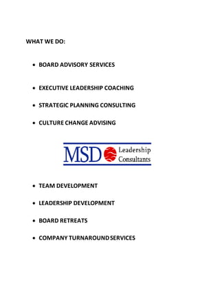 WHAT WE DO:
 BOARD ADVISORY SERVICES
 EXECUTIVE LEADERSHIP COACHING
 STRATEGIC PLANNING CONSULTING
 CULTURE CHANGE ADVISING
 TEAM DEVELOPMENT
 LEADERSHIP DEVELOPMENT
 BOARD RETREATS
 COMPANY TURNAROUNDSERVICES
 