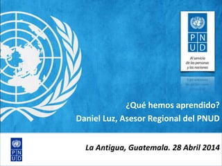 ¿Qué hemos aprendido?
Daniel Luz, Asesor Regional del PNUD
La Antigua, Guatemala. 28 Abril 2014
 