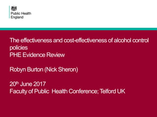 The effectiveness and cost-effectiveness of alcohol control
policies
PHE Evidence Review
Robyn Burton (Nick Sheron)
20th June 2017
Faculty of Public Health Conference;Telford UK
 
