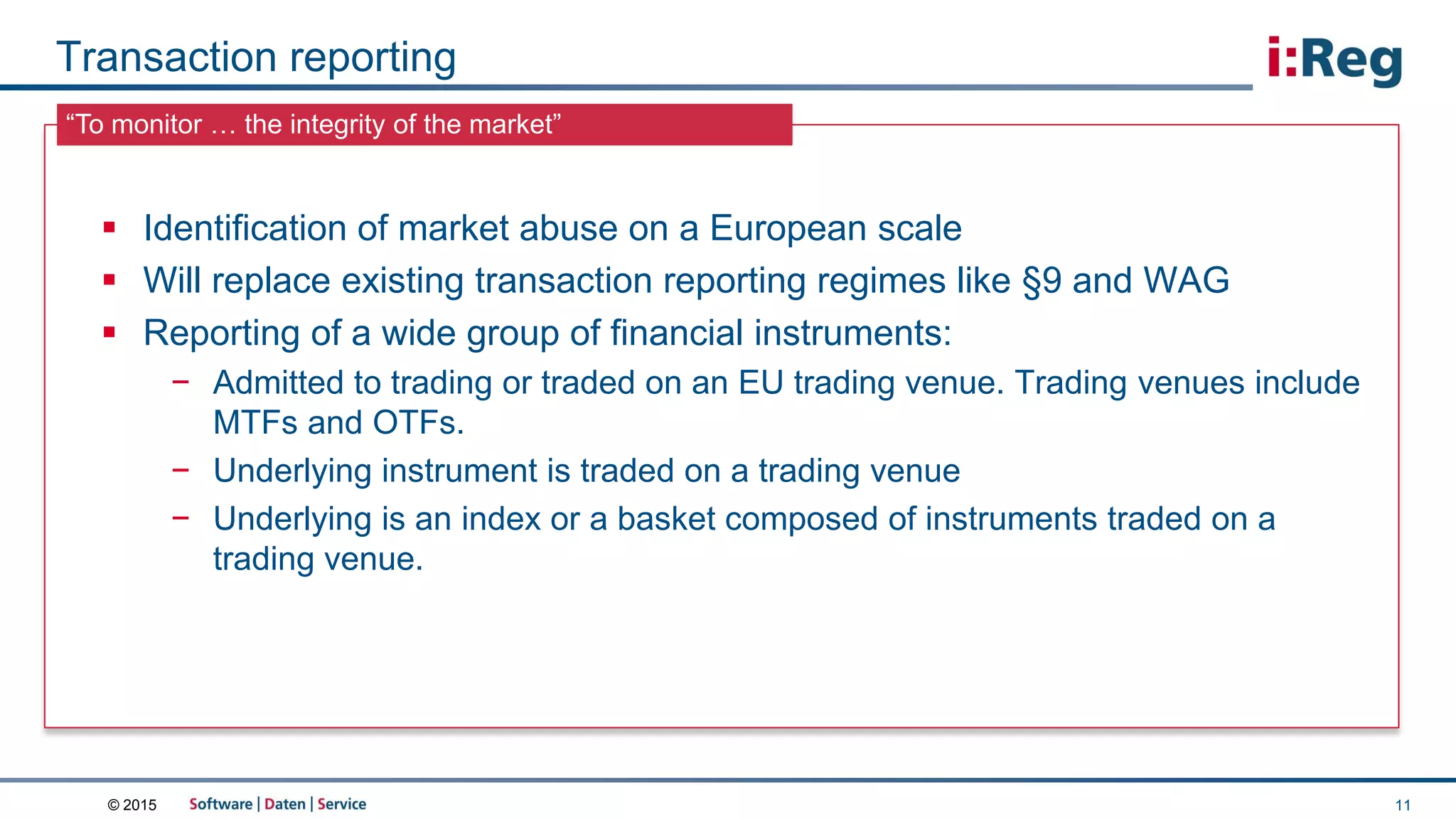 © 2015
“To monitor … the integrity of the market”
Transaction reporting
11
 Identification of market abuse on a European scale
 Will replace existing transaction reporting regimes like §9 and WAG
 Reporting of a wide group of financial instruments:
− Admitted to trading or traded on an EU trading venue. Trading venues include
MTFs and OTFs.
− Underlying instrument is traded on a trading venue
− Underlying is an index or a basket composed of instruments traded on a
trading venue.
 