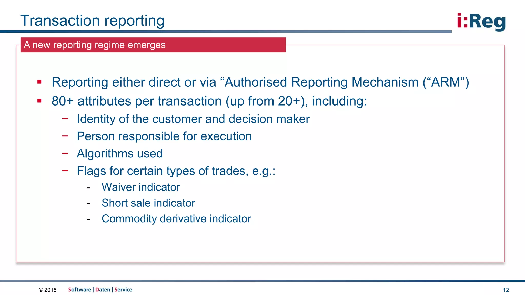 © 2015
A new reporting regime emerges
Transaction reporting
12
 Reporting either direct or via “Authorised Reporting Mechanism (“ARM”)
 80+ attributes per transaction (up from 20+), including:
− Identity of the customer and decision maker
− Person responsible for execution
− Algorithms used
− Flags for certain types of trades, e.g.:
- Waiver indicator
- Short sale indicator
- Commodity derivative indicator
 