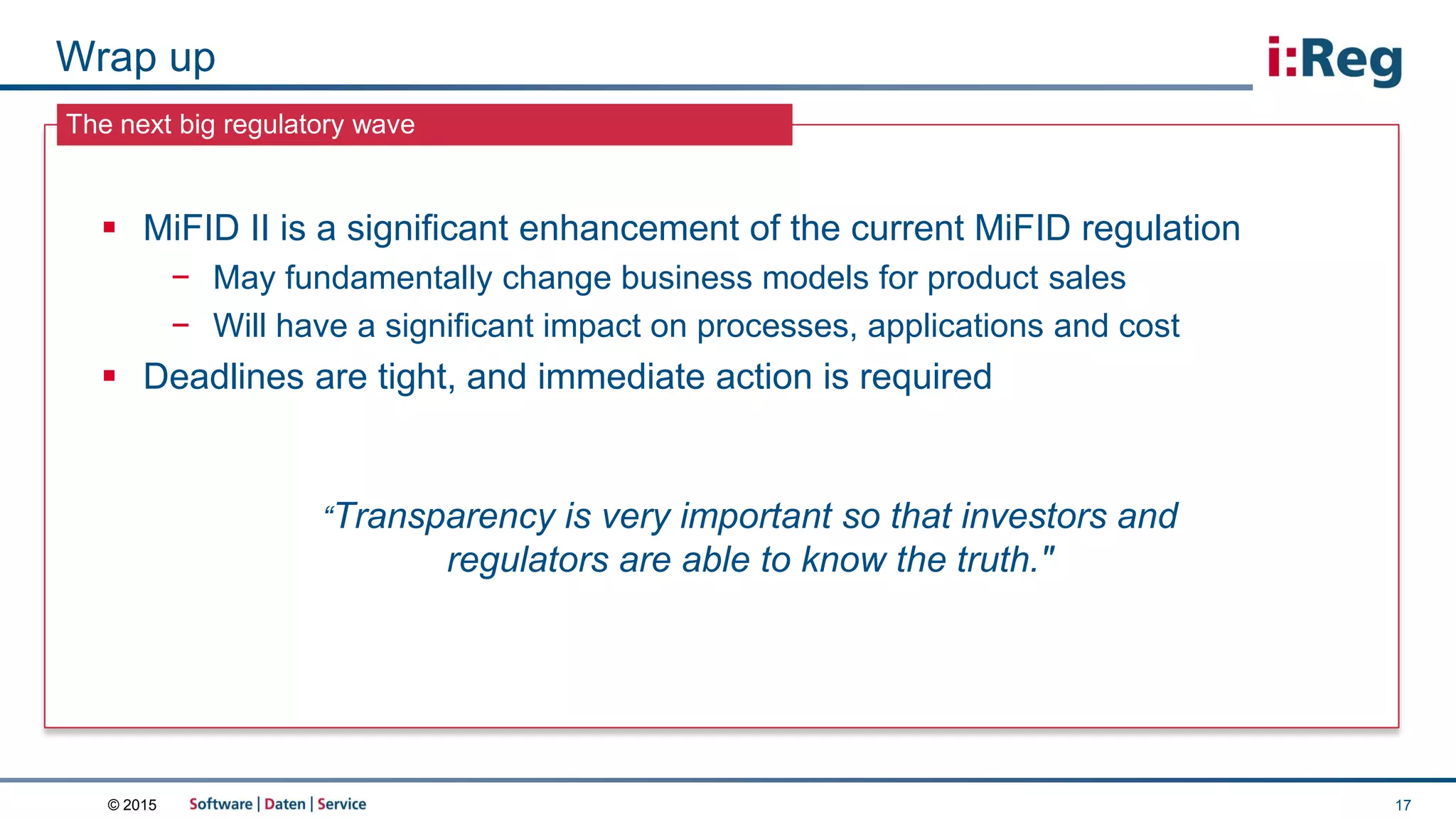 © 2015
The next big regulatory wave
Wrap up
17
 MiFID II is a significant enhancement of the current MiFID regulation
− May fundamentally change business models for product sales
− Will have a significant impact on processes, applications and cost
 Deadlines are tight, and immediate action is required
“Transparency is very important so that investors and
regulators are able to know the truth."
 