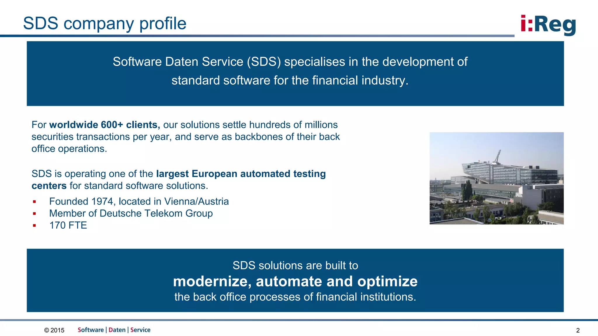 © 2015
SDS company profile
2
 Founded 1974, located in Vienna/Austria
 Member of Deutsche Telekom Group
 170 FTE
SDS solutions are built to
modernize, automate and optimize
the back office processes of financial institutions.
Software Daten Service (SDS) specialises in the development of
standard software for the financial industry.
For worldwide 600+ clients, our solutions settle hundreds of millions
securities transactions per year, and serve as backbones of their back
office operations.
SDS is operating one of the largest European automated testing
centers for standard software solutions.
 