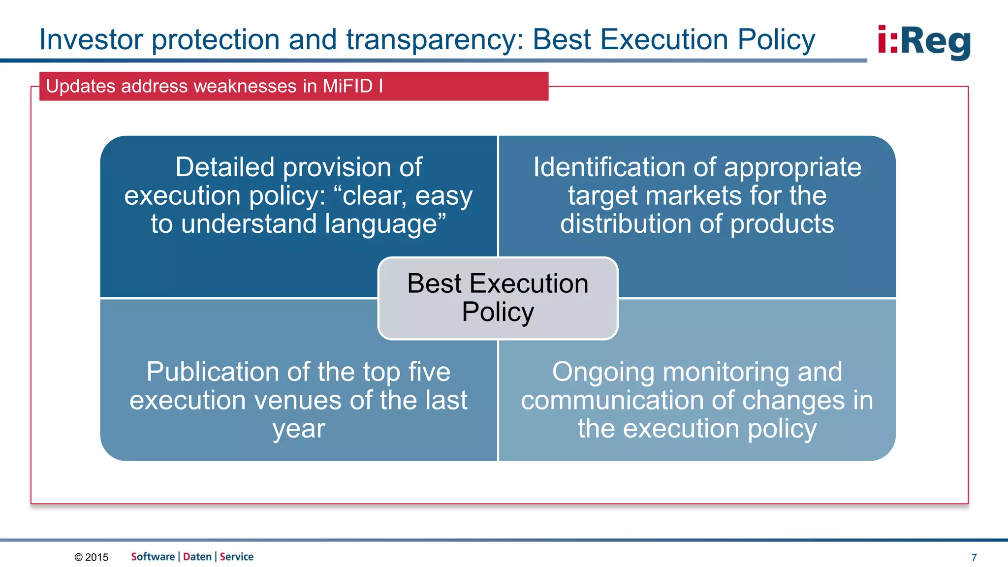 © 2015
Updates address weaknesses in MiFID I
Investor protection and transparency: Best Execution Policy
7
Detailed provision of
execution policy: “clear, easy
to understand language”
Identification of appropriate
target markets for the
distribution of products
Publication of the top five
execution venues of the last
year
Ongoing monitoring and
communication of changes in
the execution policy
Best Execution
Policy
 